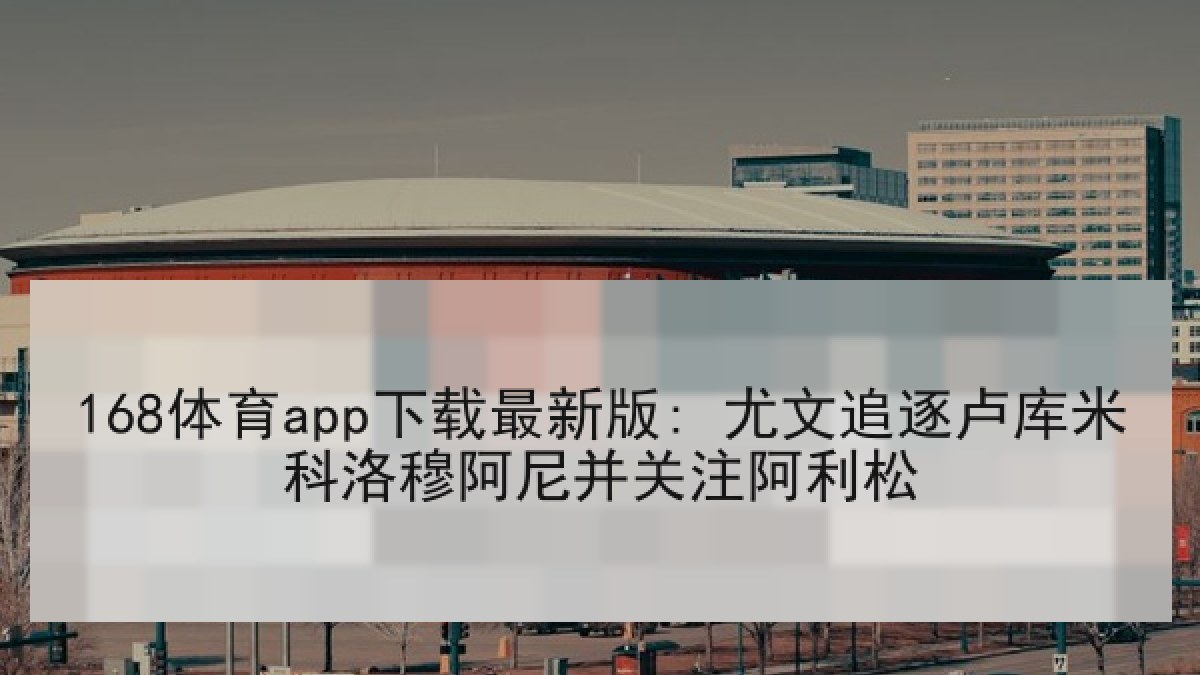 168体育app下载最新版: 尤文追逐卢库米科洛穆阿尼并关注阿利松