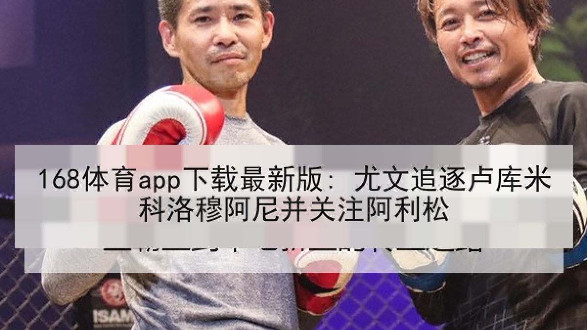 168体育app下载最新版: 尤文追逐卢库米科洛穆阿尼并关注阿利松