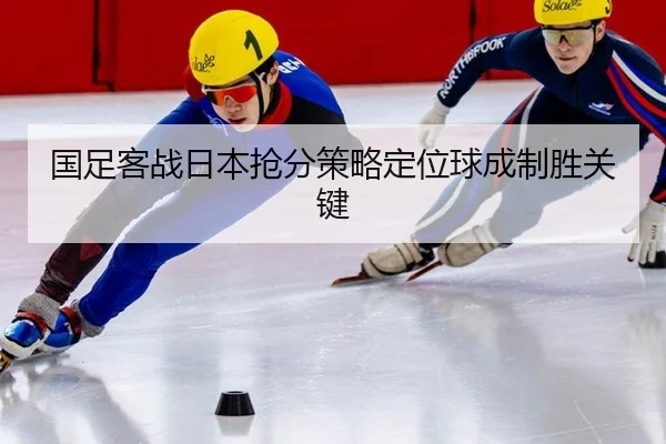国足客战日本抢分策略定位球成制胜关键